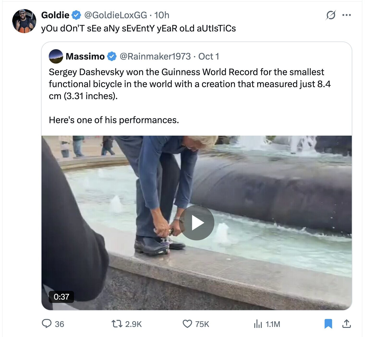 Goldie @GoldieLoxGG·1 10h s ... yOu dOn'T sEe aNy sEvEntY yEaR oLd aUtIsTiCs Massimo @Rainmaker1973 . Oct 1 Sergey Dashevsky won the Guinness World Record for the smallest functional bicycle in the world with a creation that measured just 8.4 cm (3.31 inches). Here's one of his performances. 0:37 36 75K 2.9K del 1.1M 