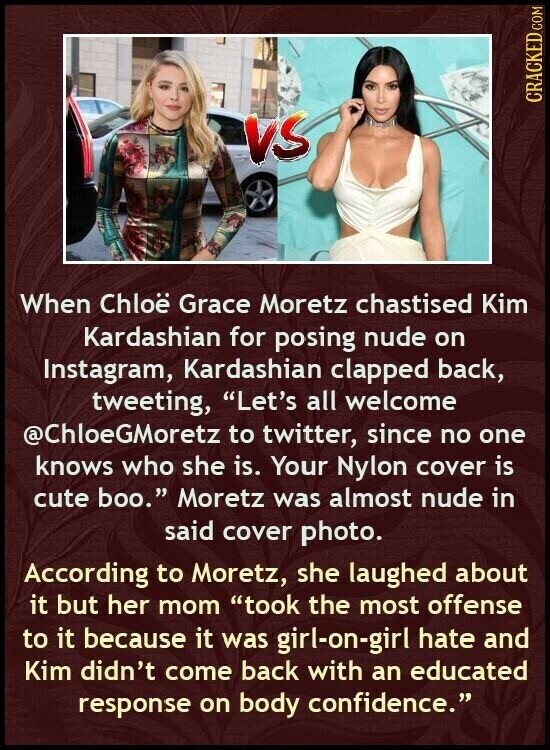 CRACKED.COM VS When Chloë Grace Moretz chastised Kim Kardashian for posing nude on Instagram, Kardashian clapped back, tweeting, Let's all welcome @ChloeGMoretz to twitter, since no one knows who she is. Your Nylon cover is cute boo. Moretz was almost nude in said cover photo. According to Moretz, she laughed about it but her mom took the most offense to it because it was girl-on-girl hate and Kim didn't come back with an educated response on body confidence.