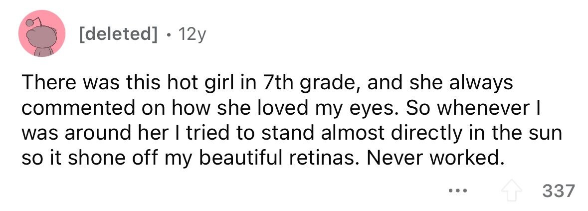 12y There was this hot girl in 7th grade, and she always commented on how she loved my eyes. So whenever I was around her I tried to stand almost directly in the sun so it shone off my beautiful retinas. Never worked. ... 337