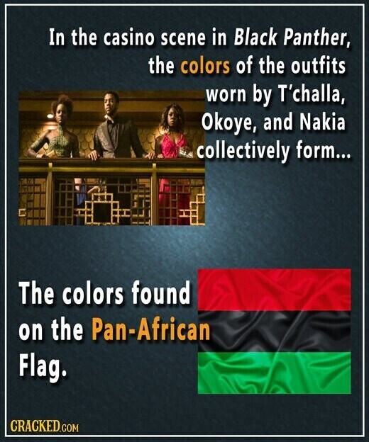 In the casino scene in Black Panther, the colors of the outfits worn by T'challa, Okoye, and Nakia collectively form... The colors found on the Pan-African Flag. CRACKED.COM