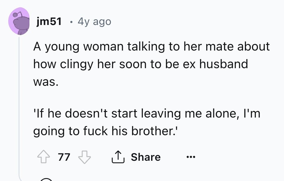 jm51 . 4y ago A young woman talking to her mate about how clingy her soon to be ex husband was. 'If he doesn't start leaving me alone, I'm going to fuck his brother.' Share 77 ... 