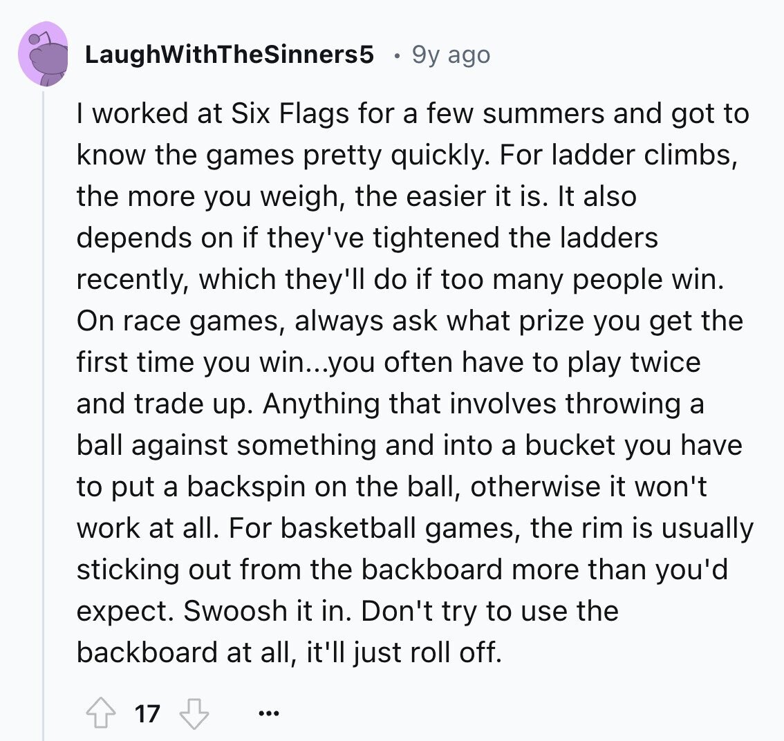 LaughWithTheSinners5 9y ago I worked at Six Flags for a few summers and got to know the games pretty quickly. For ladder climbs, the more you weigh, the easier it is. It also depends on if they've tightened the ladders recently, which they'll do if too many people win. On race games, always ask what prize you get the first time you win...you often have to play twice and trade up. Anything that involves throwing a ball against something and into a bucket you have to put a backspin on the ball, otherwise it won't work at all. For basketball 