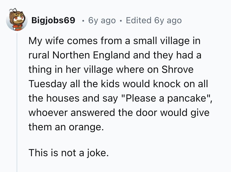 Bigjobs69 0 6y ago . Edited 6y ago My wife comes from a small village in rural Northen England and they had a thing in her village where on Shrove Tuesday all the kids would knock on all the houses and say Please a pancake, whoever answered the door would give them an orange. This is not a joke. 