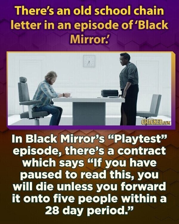 There's an old school chain letter in an episode of 'Black Mirror! CRACKED.COM In Black Mirror's Playtest episode, there's a contract which says If you have paused to read this, you will die unless you forward it onto five people within a 28 day period.