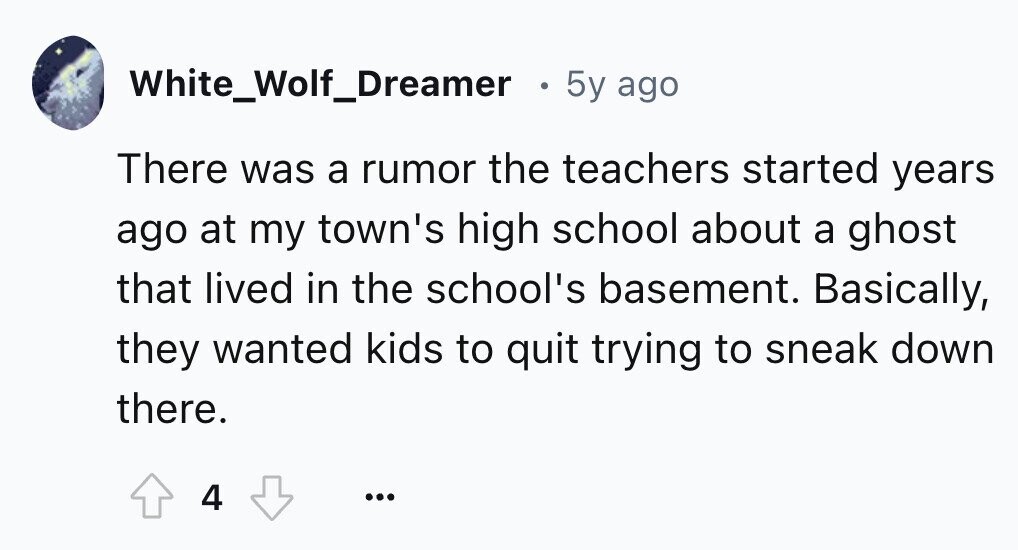 White_Wolf_Dreamer 5y ago There was a rumor the teachers started years ago at my town's high school about a ghost that lived in the school's basement. Basically, they wanted kids to quit trying to sneak down there. 4 ...
