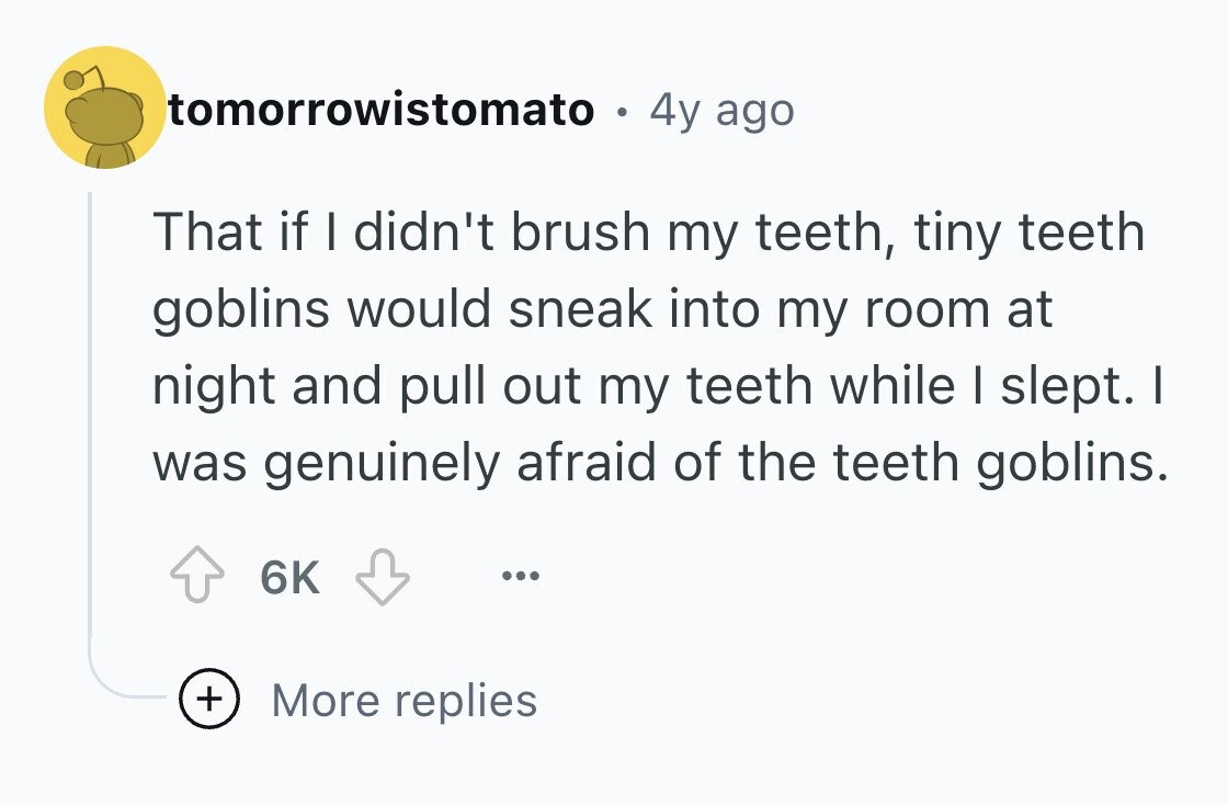 tomorrowistomato . 4y ago That if I didn't brush my teeth, tiny teeth goblins would sneak into my room at night and pull out my teeth while I slept. I was genuinely afraid of the teeth goblins. 6K ... + More replies