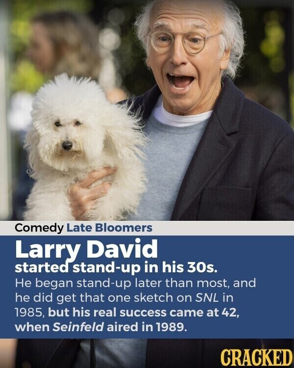 Comedy Late Bloomers Larry David started stand-up in his 30s. Не began stand-up later than most, and he did get that one sketch on SNL in 1985, but his real success came at 42, when Seinfeld aired in 1989. CRACKED