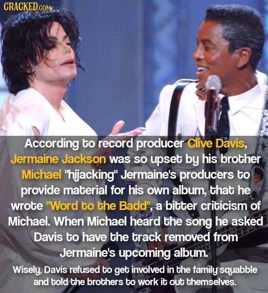 CRACKED COM According to record producer Clive Davis, Jermaine Jackson was so upset by his brother Michael hijacking Jermaine's producers to provide material for his own album, that he wrote Word to the Badd, a bitter criticism of Michael. When Michael heard the song he asked Davis to have the track removed from Jermaine's upcoming album. Wisely, Davis refused to get involved in the family squabble and told the brothers to work it out themselves.
