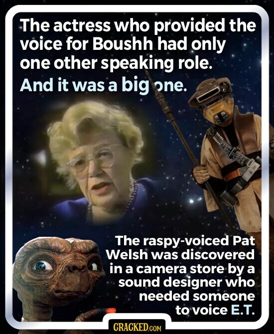 The actress who provided the voice for Boushh had only one other speaking role. And it was a big one. The raspy-voiced Pat Welsh was discovered in a camera store by a sound designer who needed someone to voice E.T. CRACKED.COM