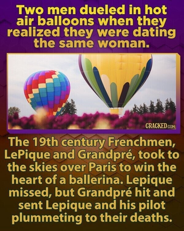 Two men dueled in hot air balloons when they realized they were dating the same woman. CRACKED.COM The 19th century Frenchmen, LePique and Grandpré, took to the skies over Paris to win the heart of a ballerina. Lepique missed, but Grandpré hit and sent Lepique and his pilot plummeting to their deaths.