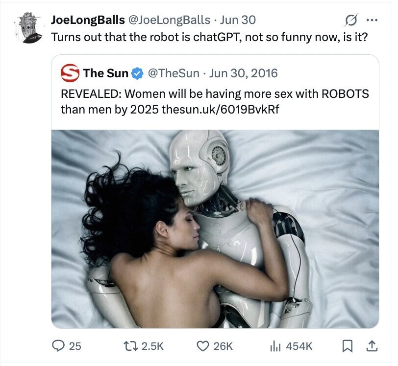 JoeLongBalls @JoeLongBalls Jun 30 ... Turns out that the robot is chatGPT, not so funny now, is it? S The Sun @TheSun. Jun 30, 2016 REVEALED: Women will be having more sex with ROBOTS than men by 2025 thesun.uk/6019BvkRf 25 2.5K 26K dJ 454K