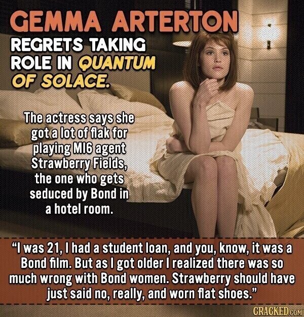 GEMMA ARTERTON REGRETS TAKING ROLE IN QUANTUM OF SOLACE. The actress says she got a lot of flak for playing MI6 agent Strawberry Fields, the one who gets seduced by Bond in a hotel room. I was 21, I had a student loan, and you, know, it was a Bond film. But as I got older I realized there was so much wrong with Bond women. Strawberry should have just said no, really, and worn flat shoes. CRACKED COM