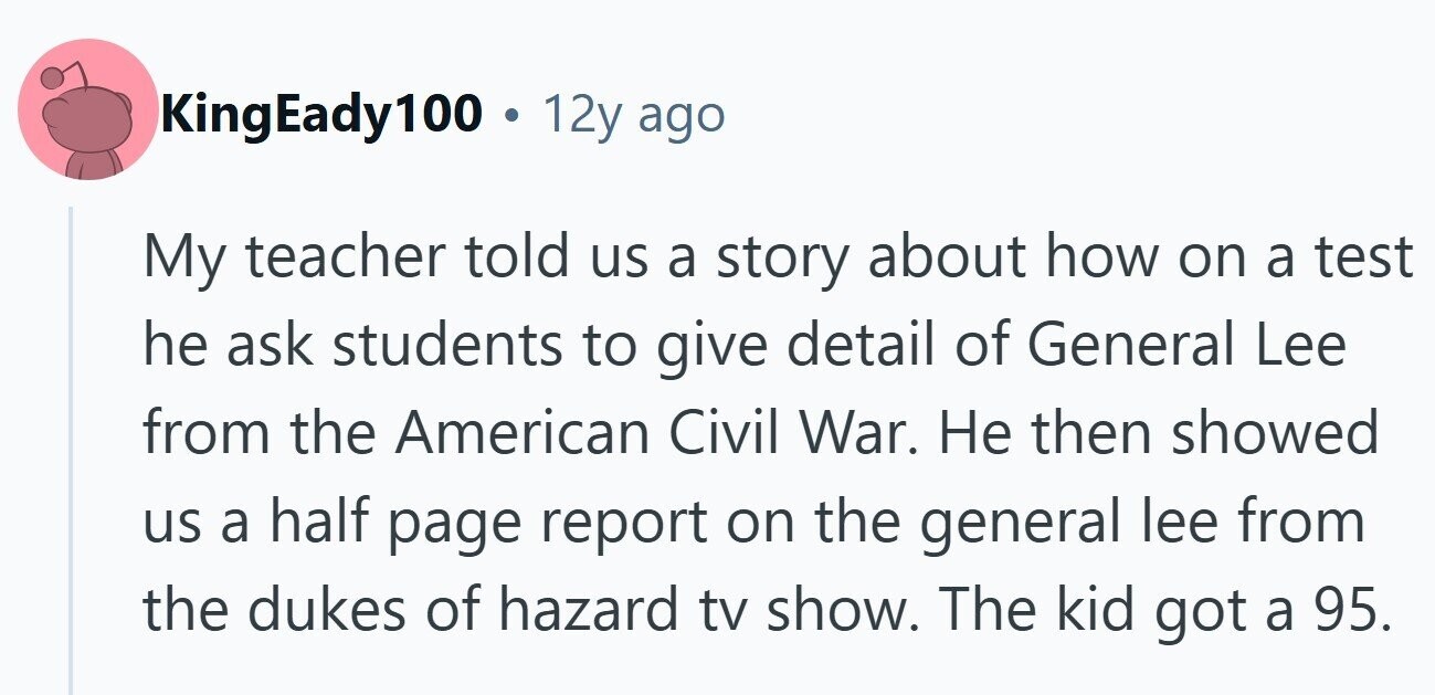 KingEady100 . 12y ago My teacher told us a story about how on a test he ask students to give detail of General Lee from the American Civil War. Не then showed us a half page report on the general lee from the dukes of hazard tv show. The kid got a 95.