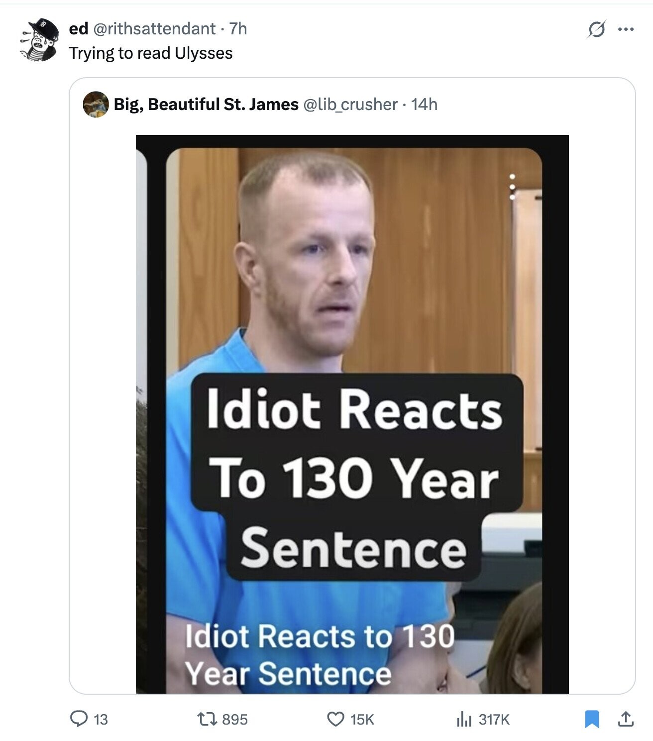 ed @rithsattendant . 7h S ... Trying to read Ulysses Big, Beautiful St. James @lib_crusher . 14h Idiot Reacts To 130 Year Sentence Idiot Reacts to 130 Year Sentence 13 895 15K del 317K