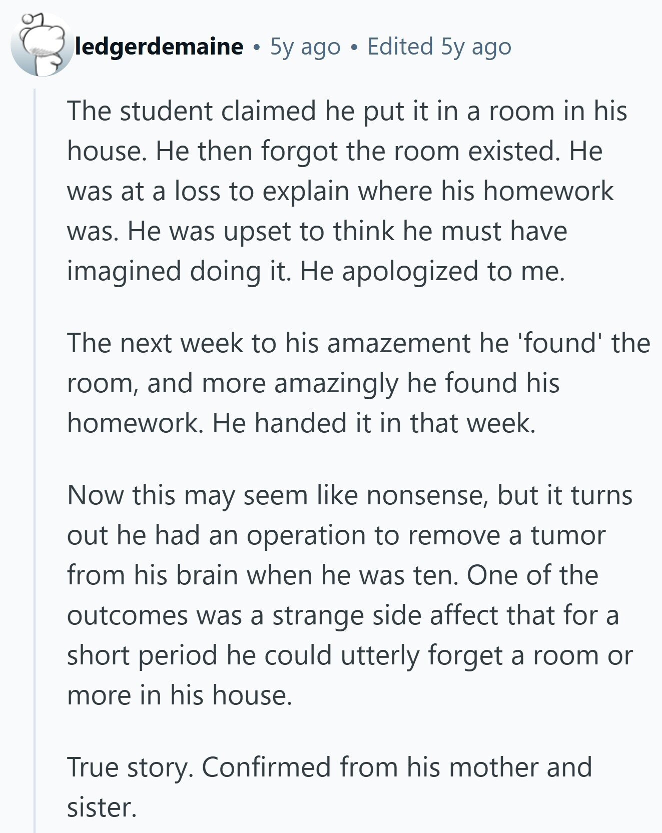 ledgerdemaine 5y ago Edited 5y ago The student claimed he put it in a room in his house. Не then forgot the room existed. Не was at a loss to explain where his homework was. Не was upset to think he must have imagined doing it. Не apologized to me. The next week to his amazement he 'found' the room, and more amazingly he found his homework. Не handed it in that week. Now this may seem like nonsense, but it turns out he had an operation to remove a tumor from his brain when he was ten. One of 