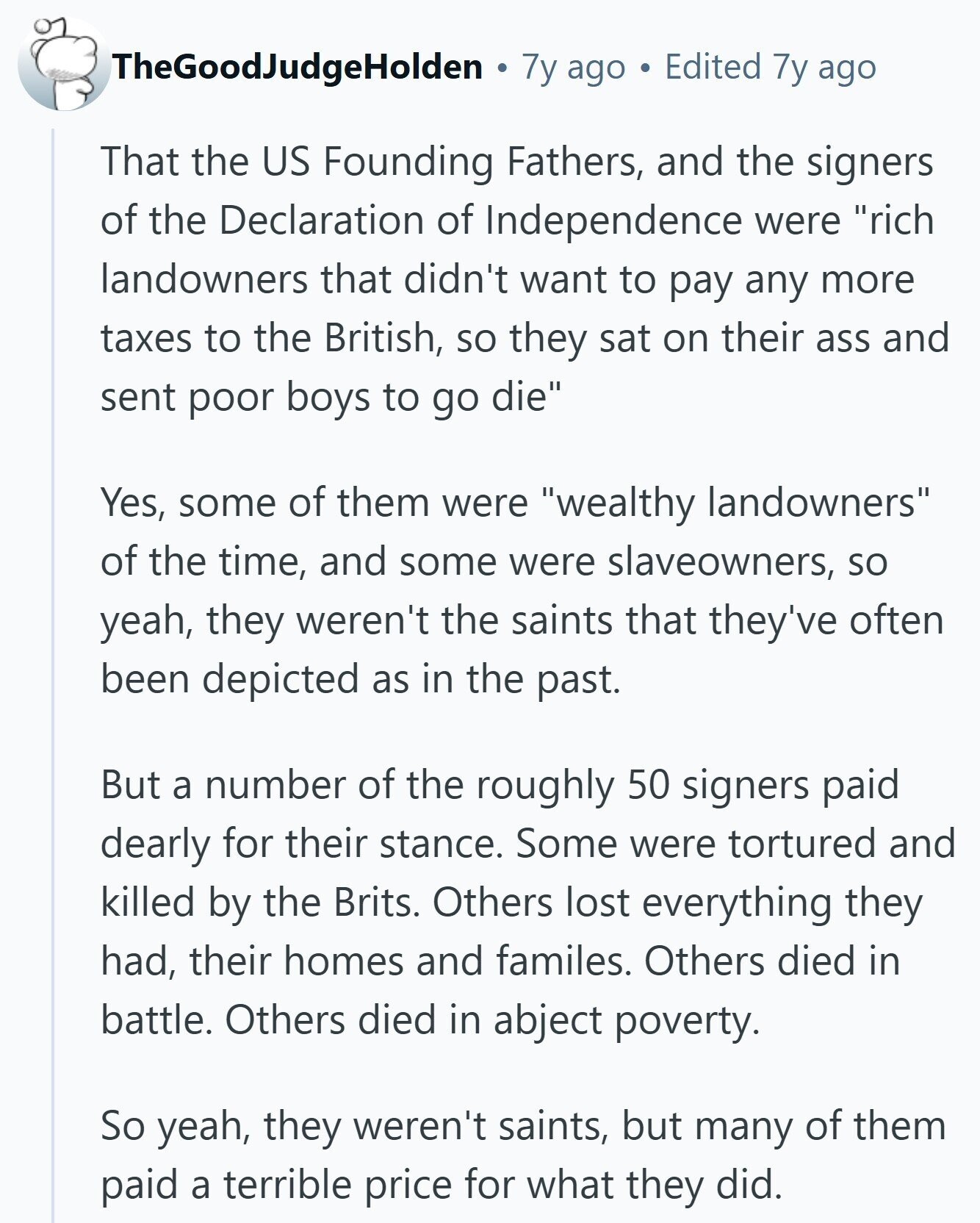 TheGoodJudgeHolden 7y ago Edited 7y ago That the US Founding Fathers, and the signers of the Declaration of Independence were rich landowners that didn't want to pay any more taxes to the British, so they sat on their ass and sent poor boys to go die Yes, some of them were wealthy landowners of the time, and some were slaveowners, so yeah, they weren't the saints that they've often been depicted as in the past. But a number of the roughly 50 signers paid dearly for their stance. Some were tortured and killed by the Brits. Others lost everything they