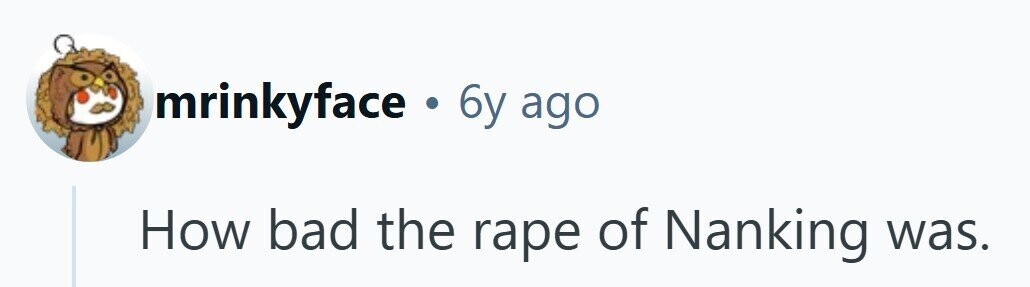 mrinkyface . 6y ago How bad the rape of Nanking was. 