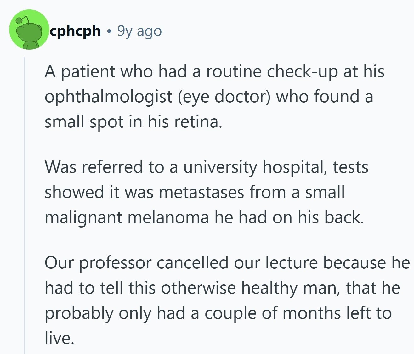 cphcph 9y ago A patient who had a routine check-up at his ophthalmologist (eye doctor) who found a small spot in his retina. Was referred to a university hospital, tests showed it was metastases from a small malignant melanoma he had on his back. Our professor cancelled our lecture because he had to tell this otherwise healthy man, that he probably only had a couple of months left to live. 