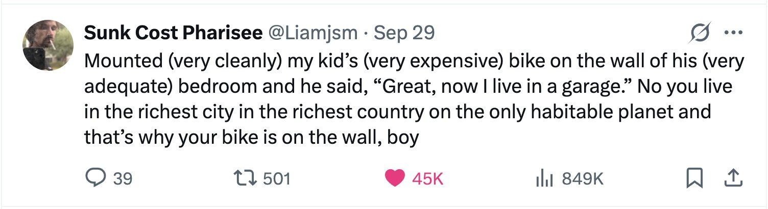 Sunk Cost Pharisee @Liamjsm Sep 29 ... Mounted (very cleanly) my kid's (very expensive) bike on the wall of his (very adequate) bedroom and he said, Great, now I live in a garage. No you live in the richest city in the richest country on the only habitable planet and that's why your bike is on the wall, boy 39 501 45K 849K 