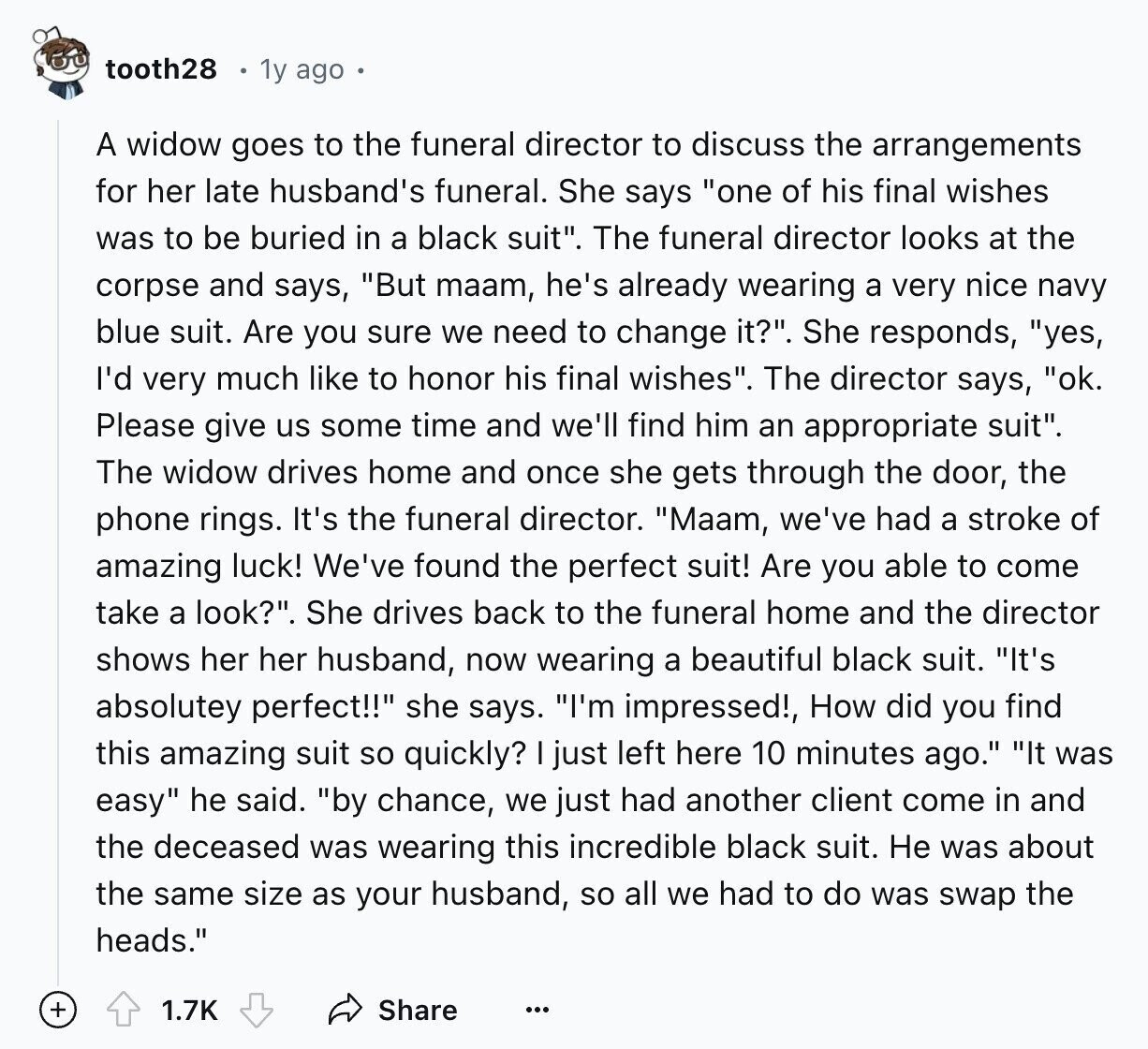 tooth28 1y ago A widow goes to the funeral director to discuss the arrangements for her late husband's funeral. She says one of his final wishes was to be buried in a black suit. The funeral director looks at the corpse and says, But maam, he's already wearing a very nice navy blue suit. Are you sure we need to change it?. She responds, yes, I'd very much like to honor his final wishes. The director says, ok. Please give us some time and we'll find him an appropriate suit. The widow drives home and once she gets through the
