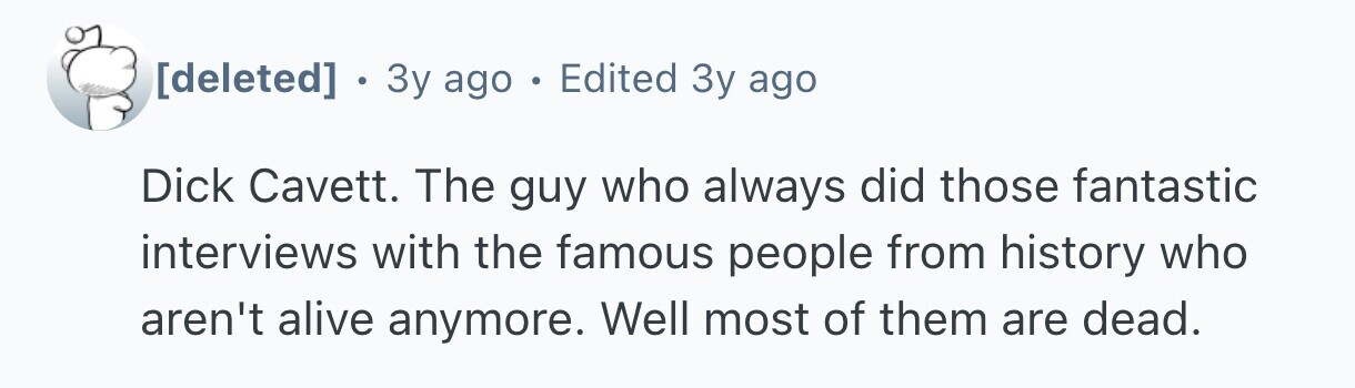 . 3 3y ago . Edited Зу ago Dick Cavett. The guy who always did those fantastic interviews with the famous people from history who aren't alive anymore. Well most of them are dead.