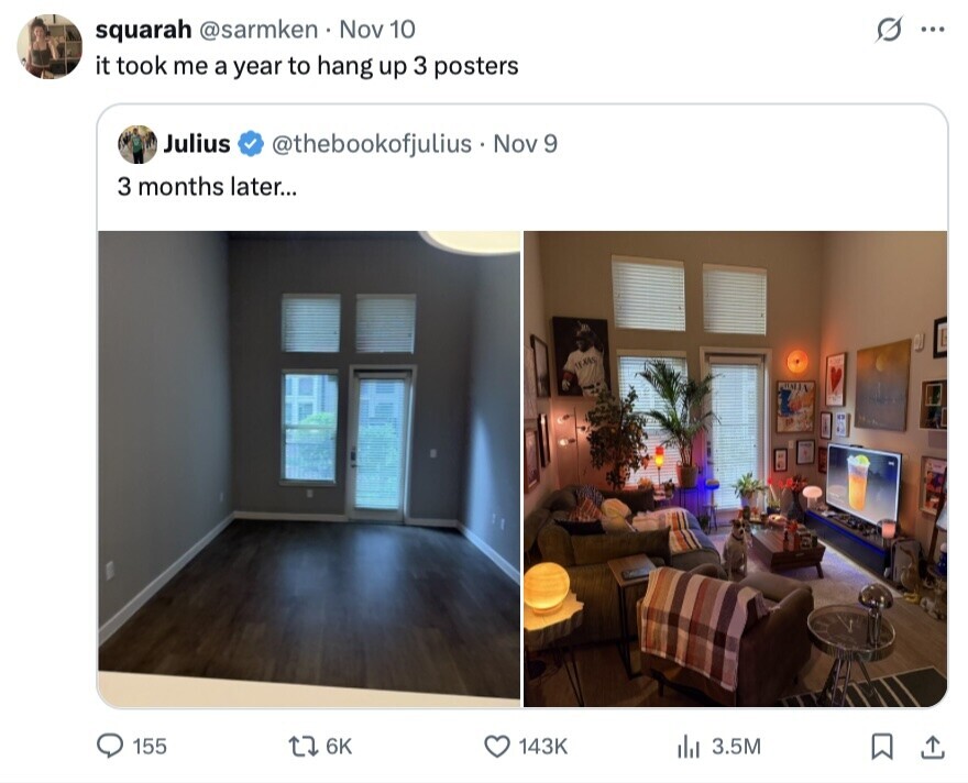 squarah @sarmken Nov 10 G ... it took me a year to hang up 3 posters Julius @thebookofjulius - Nov 9 3 months later... 155 6K 143K del 3.5M 