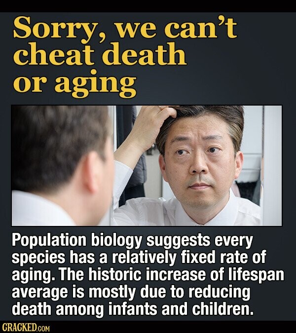 Sorry, we can't cheat death or aging Population biology suggests every species has a relatively fixed rate of aging. The historic increase of lifespan average is mostly due to reducing death among infants and children. CRACKED.COM