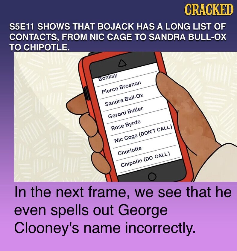 S5E11 SHOWS THAT BOJACK HAS A LONG LIST OF CONTACTS, FROM NIC CAGE TO SANDRA BULL-OX TO CHIPOTLE. CRACKED Banksy Pierce Brosnan Sandra Bull-Ox Gerard Butler Rose Byrde Nic Cage (DON'T CALL) Charlotte In the next frame, we see that he Chipotle (DO CALL) even spells out George Clooney's name incorrectly.