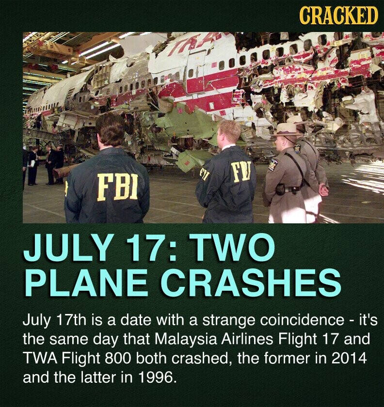 CRACKED EYI FY FBI JULY 17: TWO PLANE CRASHES July 17th is a date with a strange coincidence - it's the same day that Malaysia Airlines Flight 17 and TWA Flight 800 both crashed, the former in 2014 and the latter in 1996.