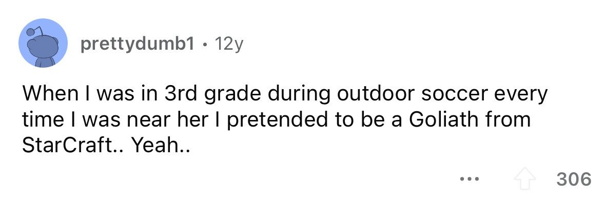 prettydumb1 . 1 12y When I was in 3rd grade during outdoor soccer every time I was near her I pretended to be a Goliath from StarCraft.. Yeah.. ... 306