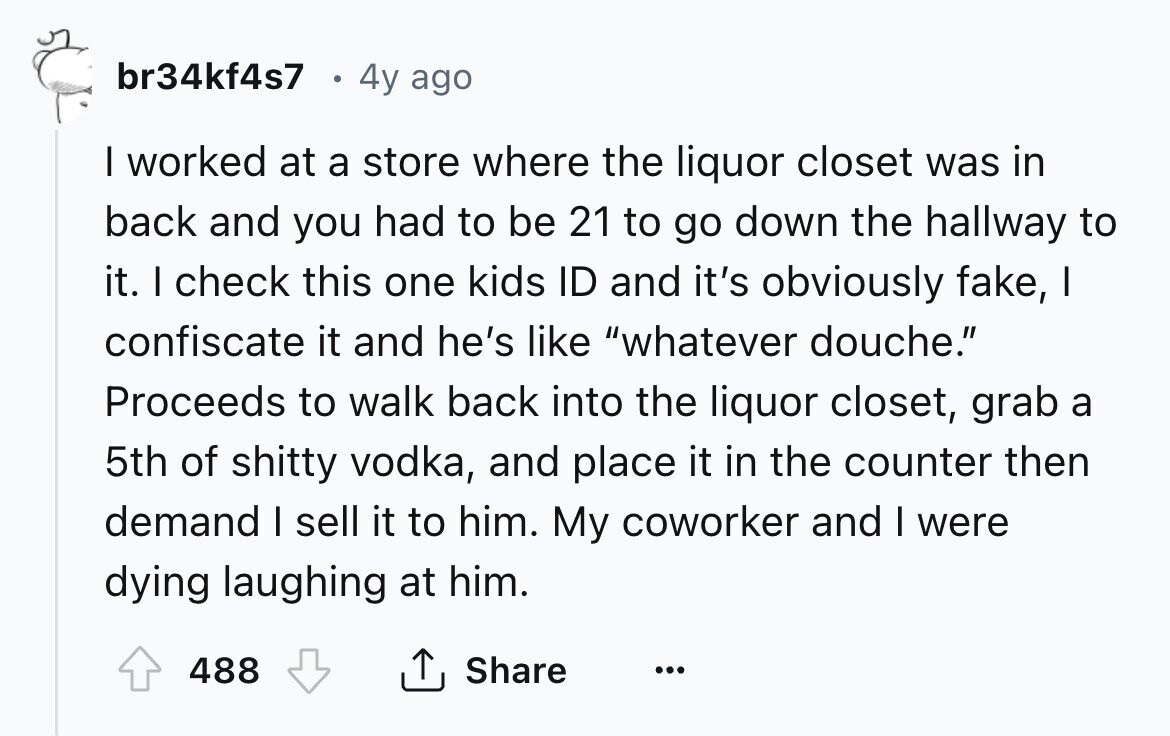 br34kf4s7 4y ago I worked at a store where the liquor closet was in back and you had to be 21 to go down the hallway to it. I check this one kids ID and it's obviously fake, I confiscate it and he's like whatever douche. Proceeds to walk back into the liquor closet, grab a 5th of shitty vodka, and place it in the counter then demand I sell it to him. My coworker and I were dying laughing at him. 488 Share ... 