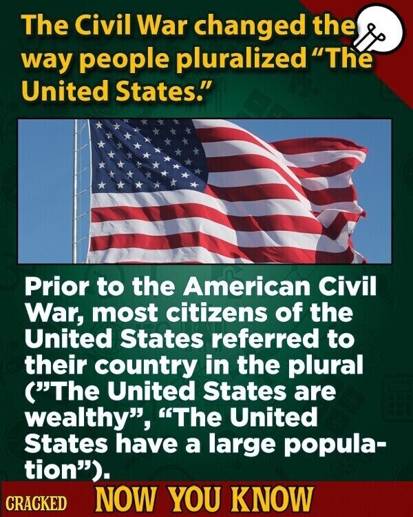 The Civil War changed the way people pluralized The United States. Prior to the American Civil War, most citizens of the United States referred to their country in the plural (The United States are wealthy, The United States have a large popula- tion). CRACKED NOW YOU KNOW