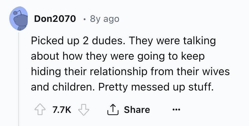 Don2070 8y ago Picked up 2 dudes. They were talking about how they were going to keep hiding their relationship from their wives and children. Pretty messed up stuff. Share 7.7K ... 