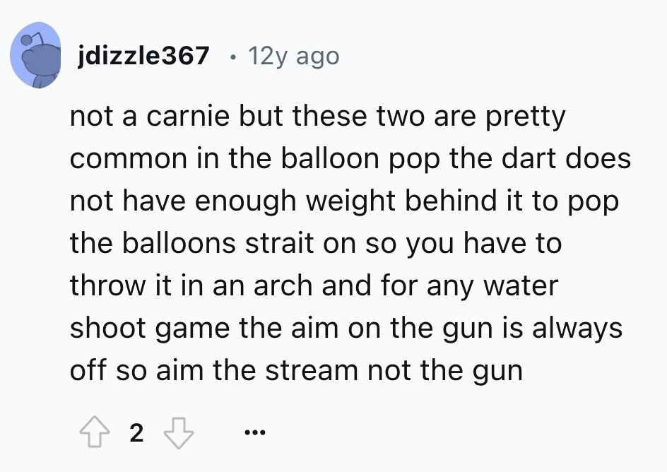 jdizzle367 12y ago not a carnie but these two are pretty common in the balloon pop the dart does not have enough weight behind it to pop the balloons strait on so you have to throw it in an arch and for any water shoot game the aim on the gun is always off so aim the stream not the gun 2 ... 