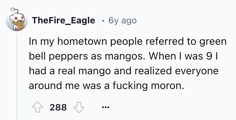 TheFire_Eagle . 6y ago In my hometown people referred to green bell peppers as mangos. When I was 91 had a real mango and realized everyone around me was a fucking moron. 288 ... 