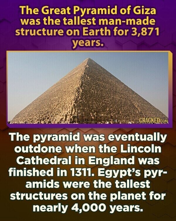 The Great Pyramid of Giza was the tallest man-made structure on Earth for 3,871 years. GRAGKED COM The pyramid was eventually outdone when the Lincoln Cathedral in England was finished in 1311. Egypt's руг- amids were the tallest structures on the planet for nearly 4,000 years.