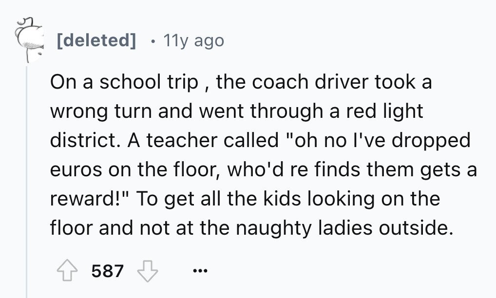 . 11y ago On a school trip , the coach driver took a wrong turn and went through a red light district. A teacher called oh no I've dropped euros on the floor, who'd re finds them gets a reward! To get all the kids looking on the floor and not at the naughty ladies outside. 587 ...