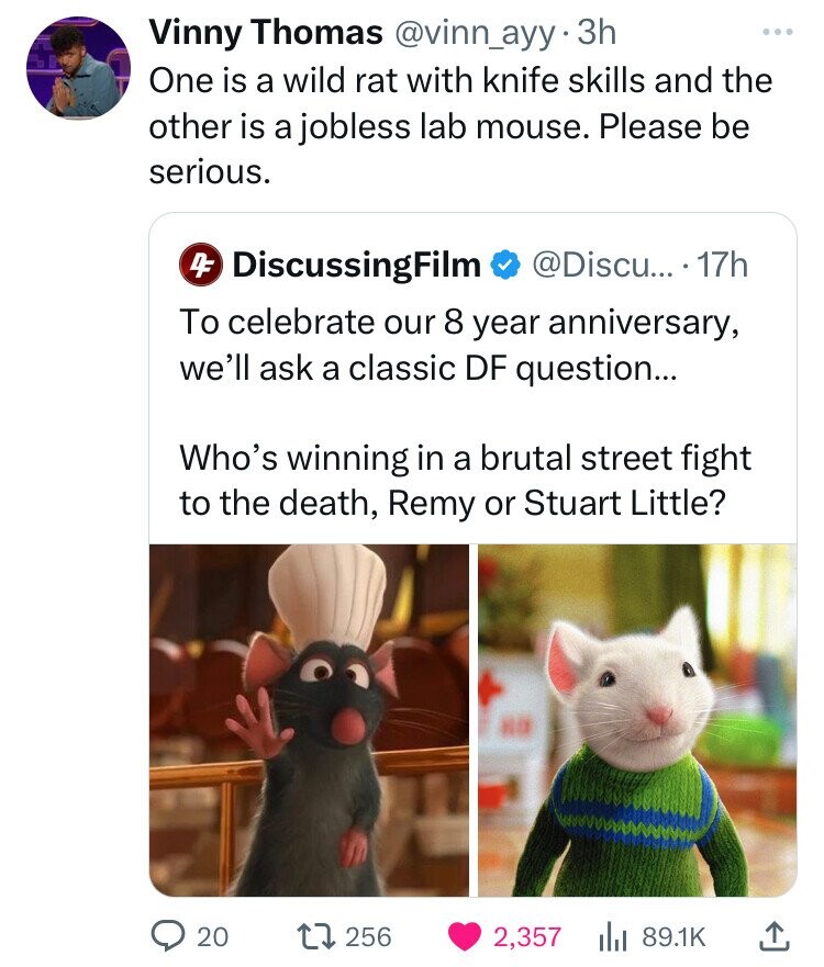 Vinny Thomas @vinn_ayy 3h ... One is a wild rat with knife skills and the other is a jobless lab mouse. Please be serious. DiscussingFilm @Discu... 17h 4F To celebrate our 8 year anniversary, we'll ask a classic DF question... Who's winning in a brutal street fight to the death, Remy or Stuart Little? 20 256 2,357 89.1K