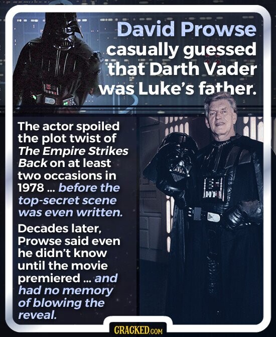 David Prowse casually guessed that Darth Vader was Luke's father. The actor spoiled the plot twist of The Empire Strikes Back on at least two occasions in 1978... before the top-secret scene was even written. Decades later, Prowse said even he didn't know until the movie premiered and had no memory of blowing the reveal. CRACKED.COM