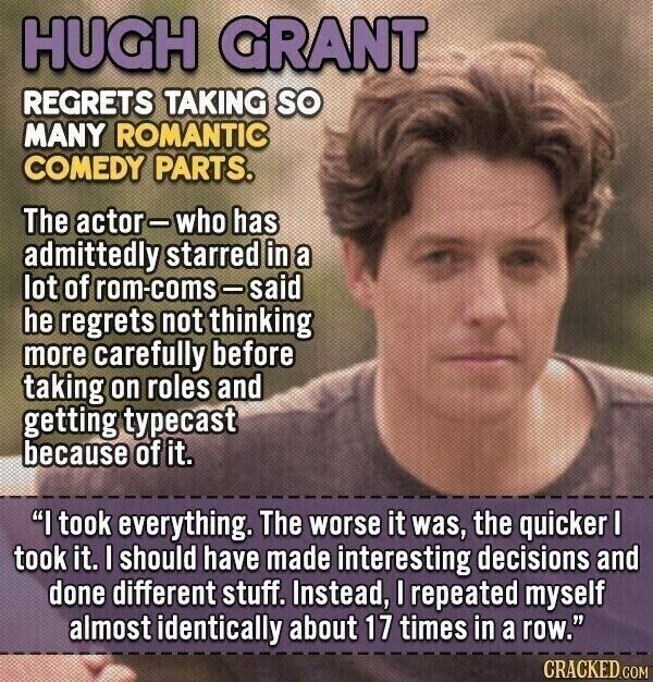 HUGH GRANT REGRETS TAKING so MANY ROMANTIC COMEDY PARTS. The actor-who has admittedly starred in a lot of rom-coms-said he regrets not thinking more carefully before taking on roles and getting typecast because of it. I took everything. The worse it was, the quicker I took it. I should have made interesting decisions and done different stuff. Instead, I repeated myself almost identically about 17 times in a row. CRACKED.COM