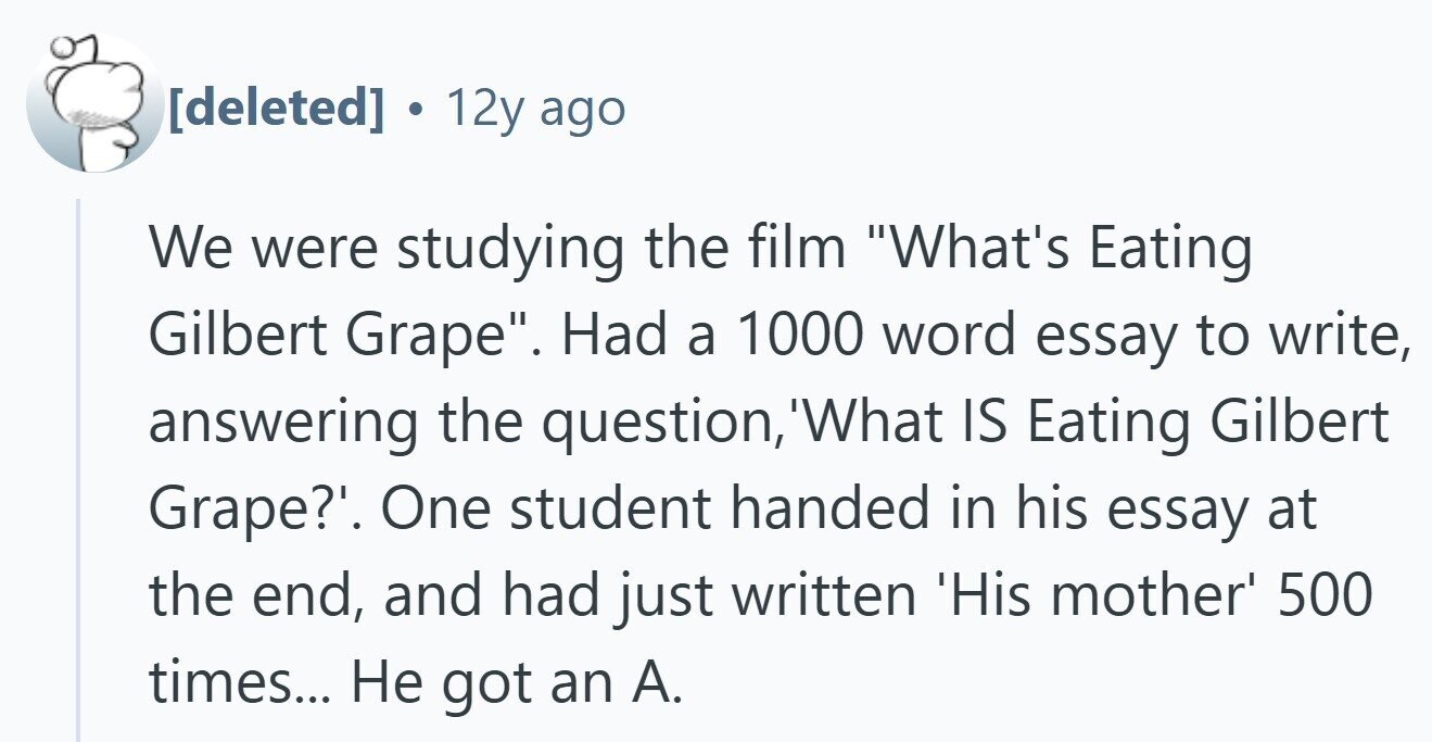 . 12y ago We were studying the film What's Eating Gilbert Grape. Had a 1000 word essay to write, answering the question, What IS Eating Gilbert Grape?'. One student handed in his essay at the end, and had just written 'His mother' 500 times... Не got an A.