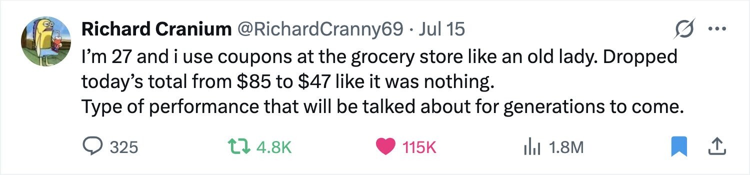 Richard Cranium @RichardCranny69 - Jul 15 ... I'm 27 and i use coupons at the grocery store like an old lady. Dropped today's total from $85 to $47 like it was nothing. Type of performance that will be talked about for generations to come. 325 4.8K 115K del 1.8M