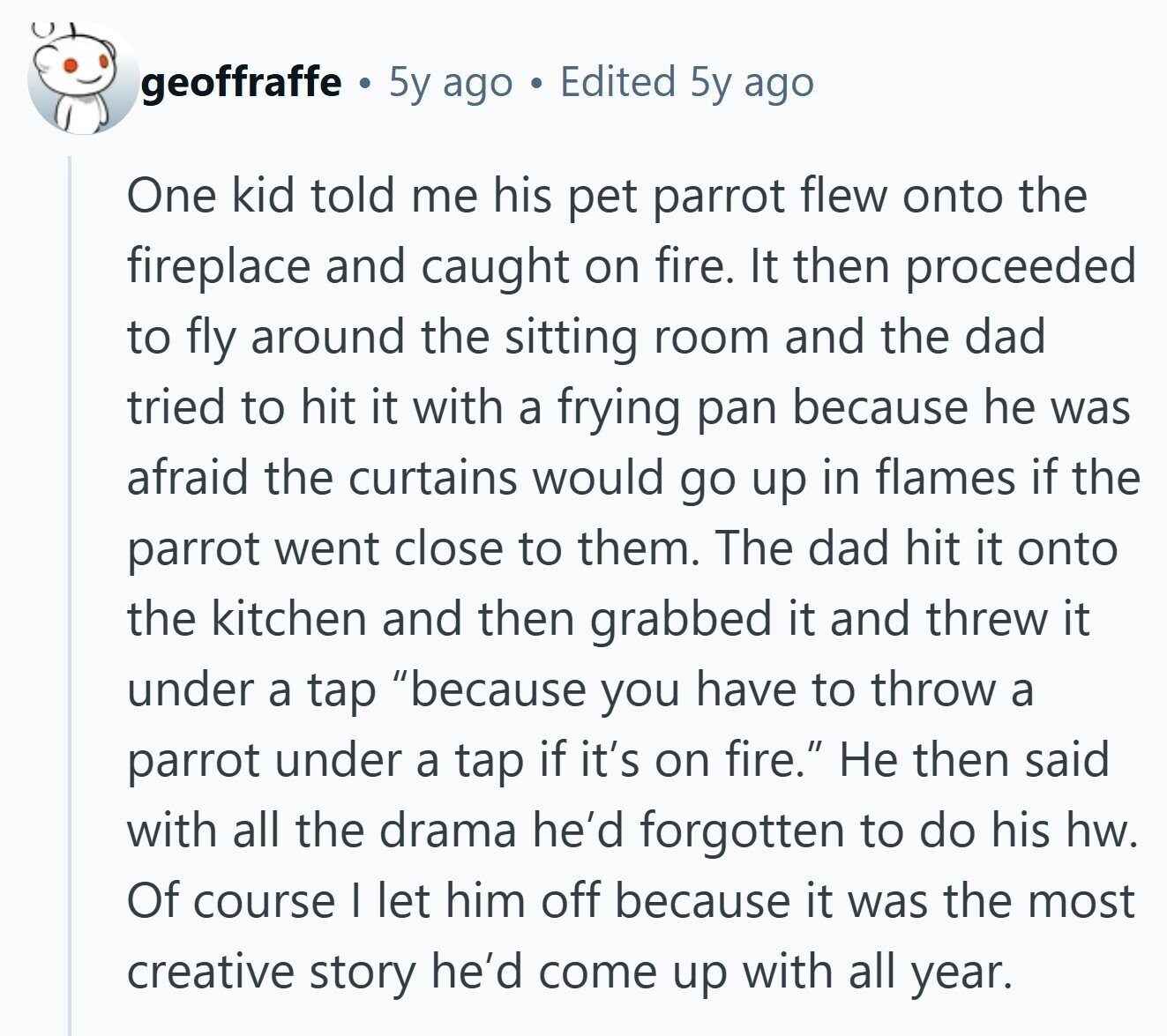 geoffraffe 5y ago Edited 5y ago One kid told me his pet parrot flew onto the fireplace and caught on fire. It then proceeded to fly around the sitting room and the dad tried to hit it with a frying pan because he was afraid the curtains would go up in flames if the parrot went close to them. The dad hit it onto the kitchen and then grabbed it and threw it under a tap because you have to throw a parrot under a tap if it's on fire. Не then said with all the drama he'd forgotten to 