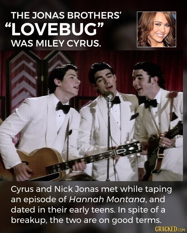 THE JONAS BROTHERS' LOVEBUG WAS MILEY CYRUS. Cyrus and Nick Jonas met while taping an episode of Hannah Montana, and dated in their early teens. In spite of a breakup, the two are on good terms. CRACKED.COM