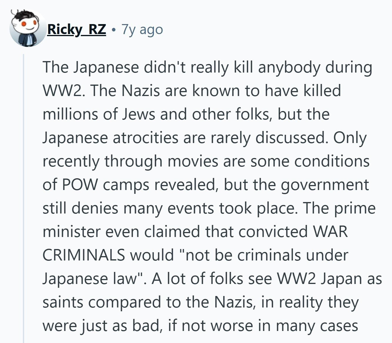 Ricky_ RZ 7y ago The Japanese didn't really kill anybody during WW2. The Nazis are known to have killed millions of Jews and other folks, but the Japanese atrocities are rarely discussed. Only recently through movies are some conditions of POW camps revealed, but the government still denies many events took place. The prime minister even claimed that convicted WAR CRIMINALS would not be criminals under Japanese law. A lot of folks see WW2 Japan as saints compared to the Nazis, in reality they were just as bad, if not worse in many cases