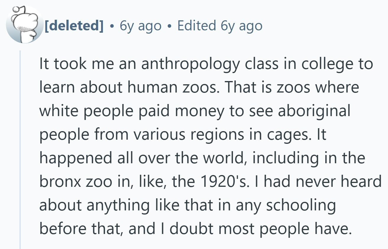  . 6y ago Edited 6y ago It took me an anthropology class in college to learn about human zoos. That is zoos where white people paid money to see aboriginal people from various regions in cages. It happened all over the world, including in the bronx zoo in, like, the 1920's. I had never heard about anything like that in any schooling before that, and I doubt most people have. 
