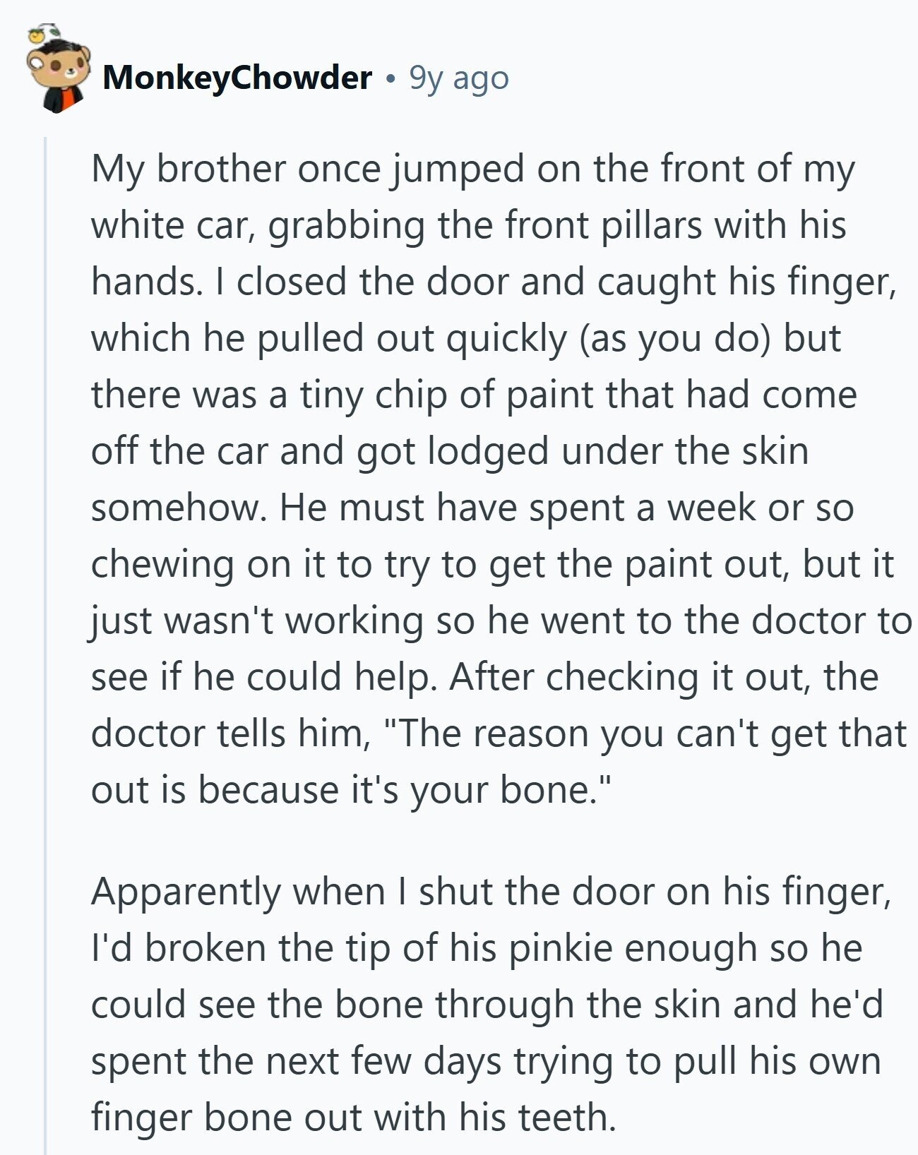 MonkeyChowder 9y ago My brother once jumped on the front of my white car, grabbing the front pillars with his hands. I closed the door and caught his finger, which he pulled out quickly (as you do) but there was a tiny chip of paint that had come off the car and got lodged under the skin somehow. Не must have spent a week or so chewing on it to try to get the paint out, but it just wasn't working so he went to the doctor to see if he could help. After checking it out, the doctor tells 