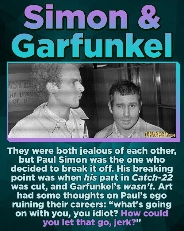 Simon & Garfunkel ISTEL THE LUXU OF HOLLE CRACKED.COM They were both jealous of each other, but Paul Simon was the one who decided to break it off. His breaking point was when his part in Catch-22 was cut, and Garfunkel's wasn't. Art had some thoughts on Paul's ego ruining their careers: what's going on with you, you idiot? How could you let that go, jerk?