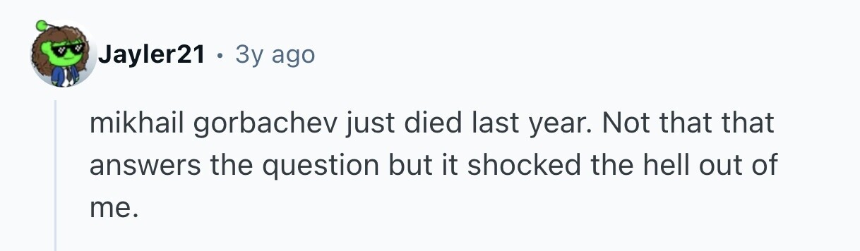 Jayler21 3y ago mikhail gorbachev just died last year. Not that that answers the question but it shocked the hell out of me.