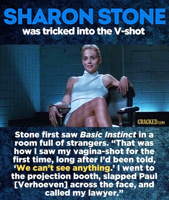 SHARON STONE was tricked into the V-shot CRACKED.COM Stone first saw Basic Instinct in a room full of strangers. That was how I saw my vagina-shot for the first time, long after I'd been told, We can't see anything.' I went to the projection booth, slapped Paul EVerhoeven] across the